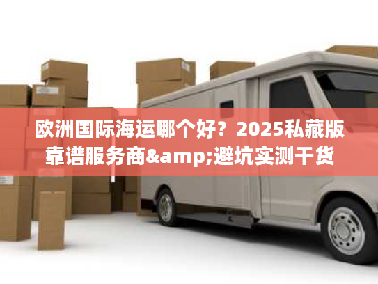 欧洲国际海运哪个好?2025私藏版靠谱服务商&避坑实测干货 欧洲国际海运哪个好?2025私藏版靠谱服务商&避坑实测干货
