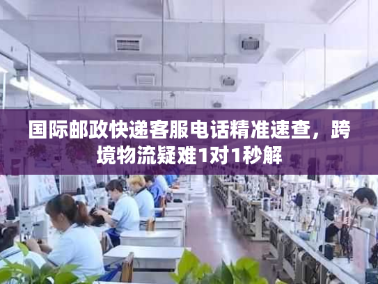 国际邮政快递客服电话精准速查，跨境物流疑难1对1秒解