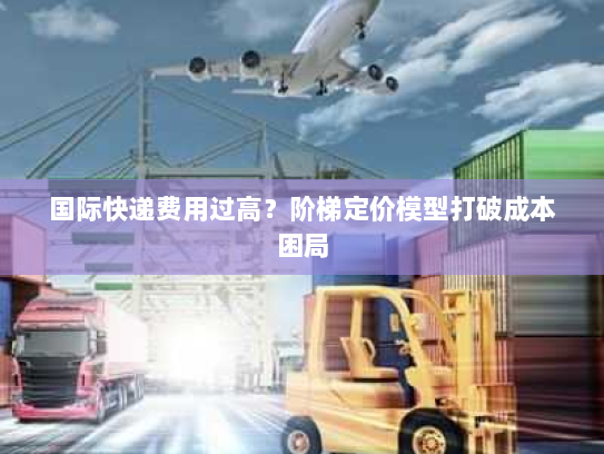 国际快递费用过高?阶梯定价模型打破成本困局 国际快递费用过高?阶梯定价模型打破成本困局