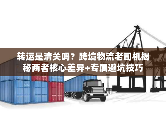 转运是清关吗?跨境物流老司机揭秘两者核心差异+专属避坑技巧 转运是清关吗?跨境物流老司机揭秘两者核心差异+专属避坑技巧