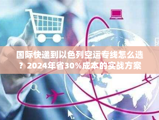 国际快递到以色列空运专线怎么选？2024年省30%成本的实战方案