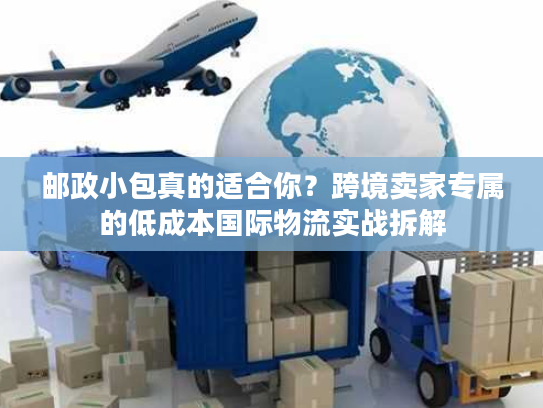邮政小包真的适合你？跨境卖家专属的低成本国际物流实战拆解