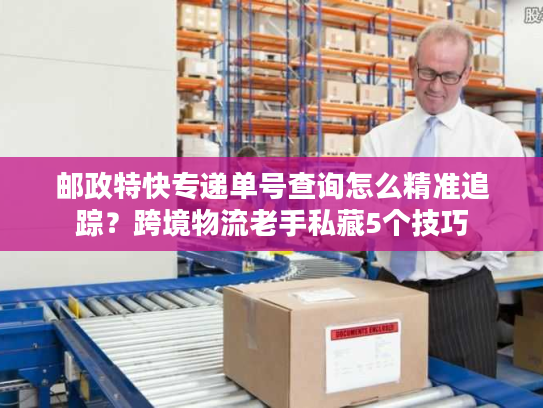 邮政特快专递单号查询怎么精准追踪?跨境物流老手私藏5个技巧 邮政特快专递单号查询怎么精准追踪?跨境物流老手私藏5个技巧
