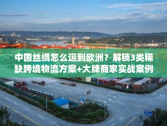 中国丝绸怎么运到欧洲？解锁3类稀缺跨境物流方案+大牌商家实战案例