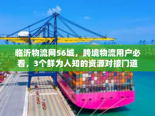 临沂物流网56城，跨境物流用户必看，3个鲜为人知的资源对接门道