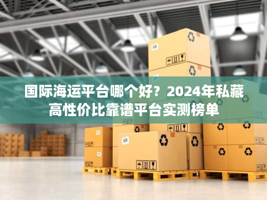 国际海运平台哪个好?2024年私藏高性价比靠谱平台实测榜单 国际海运平台哪个好?2024年私藏高性价比靠谱平台实测榜单