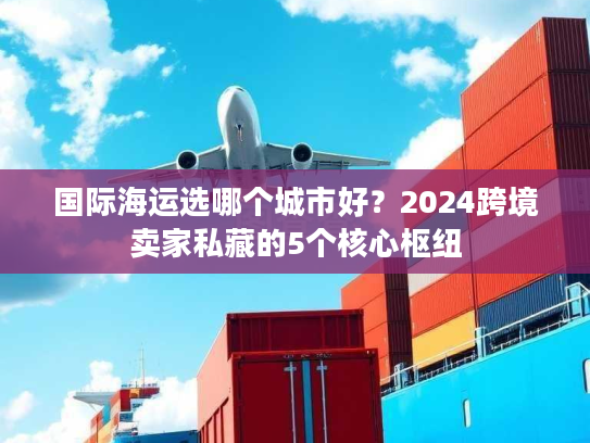 国际海运选哪个城市好?2024跨境卖家私藏的5个核心枢纽 国际海运选哪个城市好?2024跨境卖家私藏的5个核心枢纽