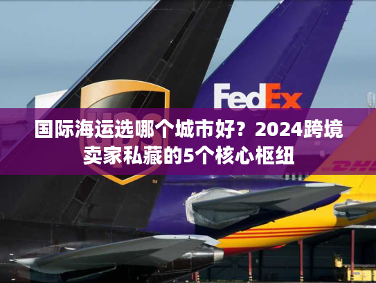 国际海运选哪个城市好?2024跨境卖家私藏的5个核心枢纽 国际海运选哪个城市好?2024跨境卖家私藏的5个核心枢纽