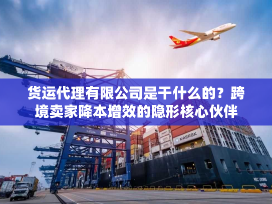 货运代理有限公司是干什么的？跨境卖家降本增效的隐形核心伙伴