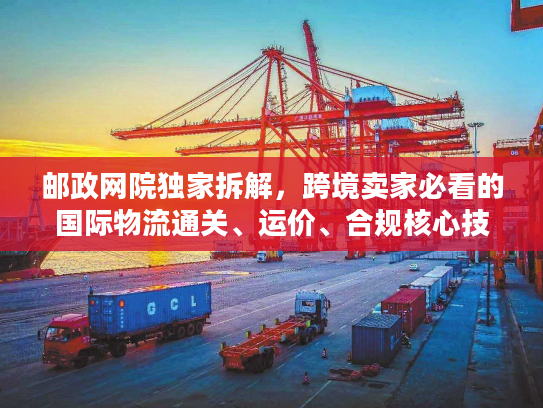 邮政网院独家拆解,跨境卖家必看的国际物流通关、运价、合规核心技巧 邮政网院独家拆解,跨境卖家必看的国际物流通关、运价、合规核心技巧
