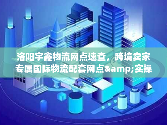 洛阳宇鑫物流网点速查，跨境卖家专属国际物流配套网点&实操技巧