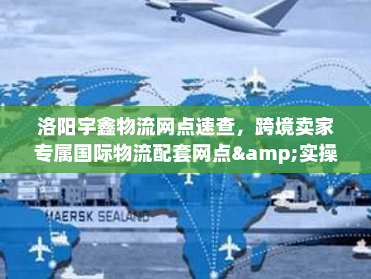 洛阳宇鑫物流网点速查，跨境卖家专属国际物流配套网点&实操技巧