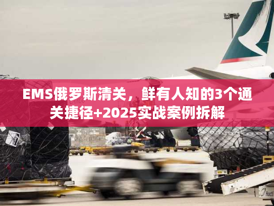 EMS俄罗斯清关,鲜有人知的3个通关捷径+2025实战案例拆解 EMS俄罗斯清关,鲜有人知的3个通关捷径+2025实战案例拆解