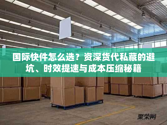 国际快件怎么选？资深货代私藏的避坑、时效提速与成本压缩秘籍