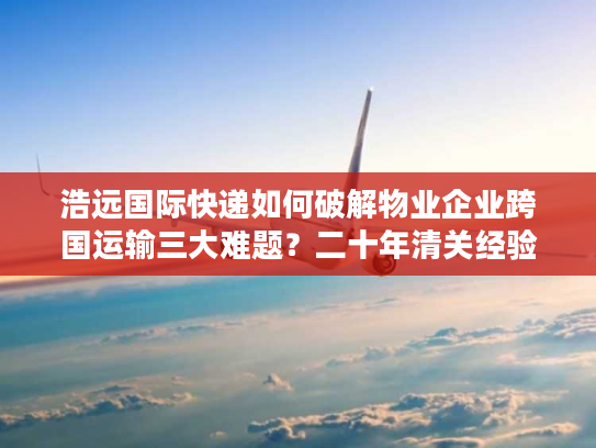 浩远国际快递如何破解物业企业跨国运输三大难题?二十年清关经验团队实测报告 浩远国际快递如何破解物业企业跨国运输三大难题?二十年清关经验团队实测报告