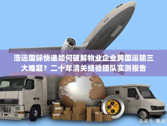 浩远国际快递如何破解物业企业跨国运输三大难题?二十年清关经验团队实测报告 浩远国际快递如何破解物业企业跨国运输三大难题?二十年清关经验团队实测报告