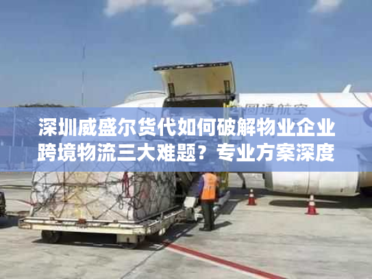 深圳威盛尔货代如何破解物业企业跨境物流三大难题？专业方案深度解析