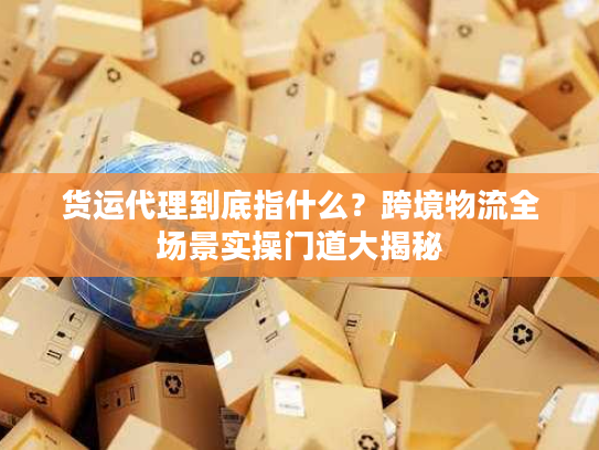 货运代理到底指什么？跨境物流全场景实操门道大揭秘