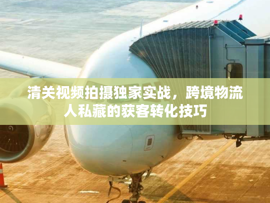 清关视频拍摄独家实战，跨境物流人私藏的获客转化技巧