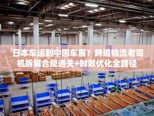 日本车运到中国车展？跨境物流老司机拆解合规通关+时效优化全路径