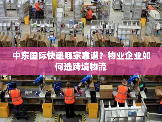 中东国际快递哪家靠谱？物业企业如何选跨境物流