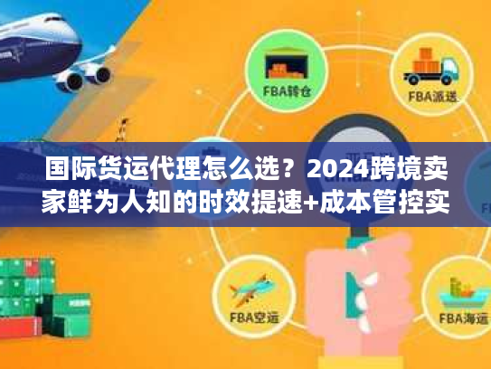国际货运代理怎么选？2024跨境卖家鲜为人知的时效提速+成本管控实战秘籍