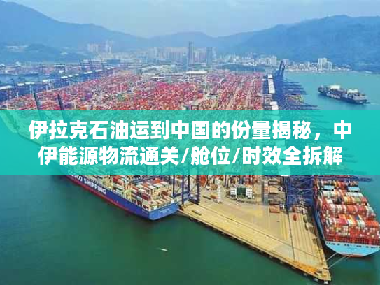 伊拉克石油运到中国的份量揭秘，中伊能源物流通关/舱位/时效全拆解