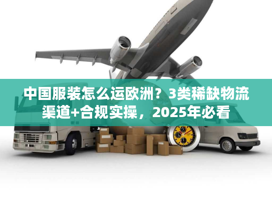 中国服装怎么运欧洲？3类稀缺物流渠道+合规实操，2025年必看