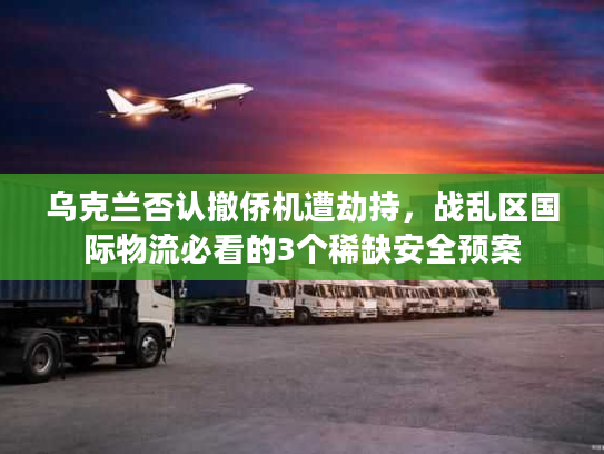 乌克兰否认撤侨机遭劫持，战乱区国际物流必看的3个稀缺安全预案