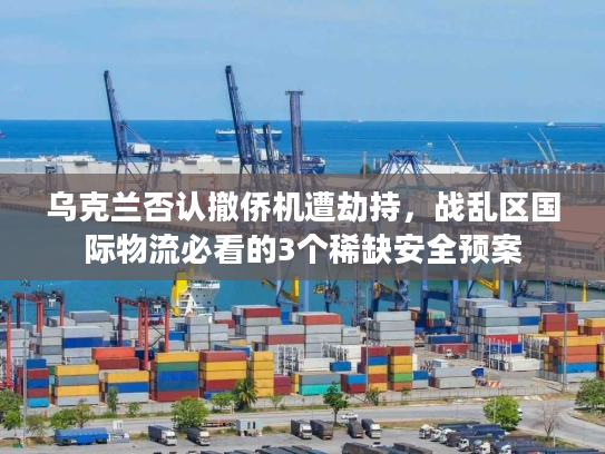 乌克兰否认撤侨机遭劫持，战乱区国际物流必看的3个稀缺安全预案