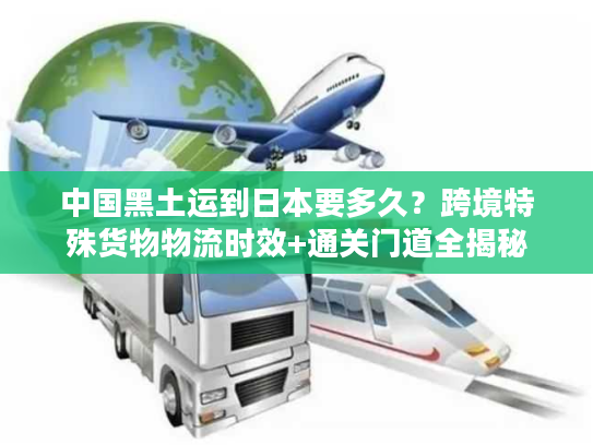 中国黑土运到日本要多久？跨境特殊货物物流时效+通关门道全揭秘