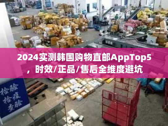 2024实测韩国购物直邮AppTop5，时效/正品/售后全维度避坑