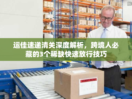 运佳速递清关深度解析，跨境人必藏的3个稀缺快速放行技巧