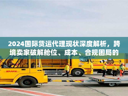 2024国际货运代理现状深度解析，跨境卖家破解舱位、成本、合规困局的实战方案