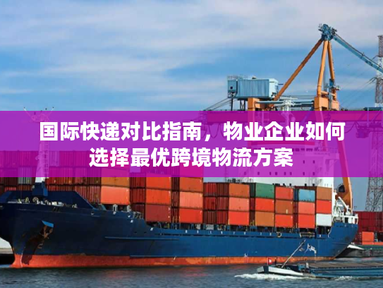 国际快递对比指南，物业企业如何选择最优跨境物流方案