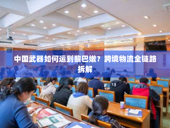 中国武器如何运到黎巴嫩？跨境物流全链路拆解