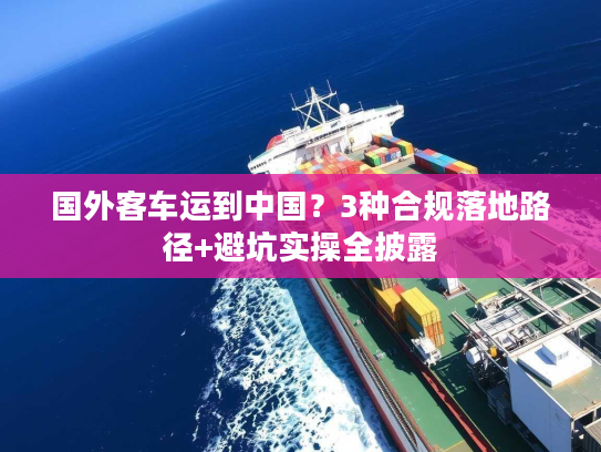 国外客车运到中国？3种合规落地路径+避坑实操全披露