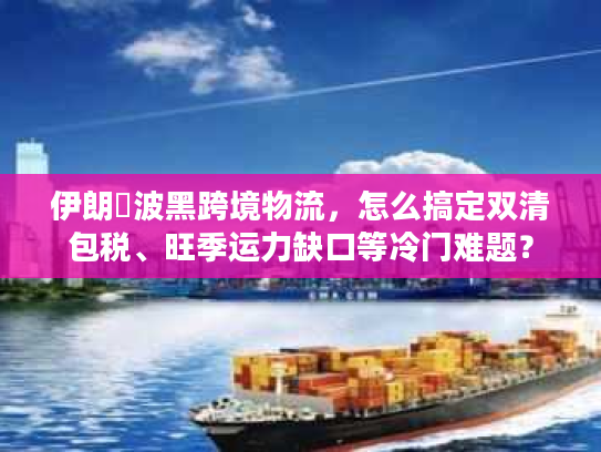 伊朗↔波黑跨境物流，怎么搞定双清包税、旺季运力缺口等冷门难题？