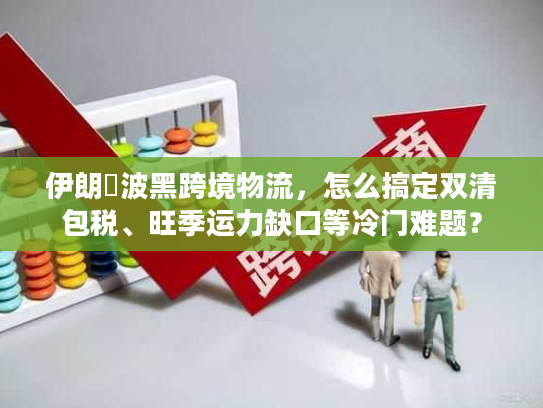 伊朗↔波黑跨境物流，怎么搞定双清包税、旺季运力缺口等冷门难题？