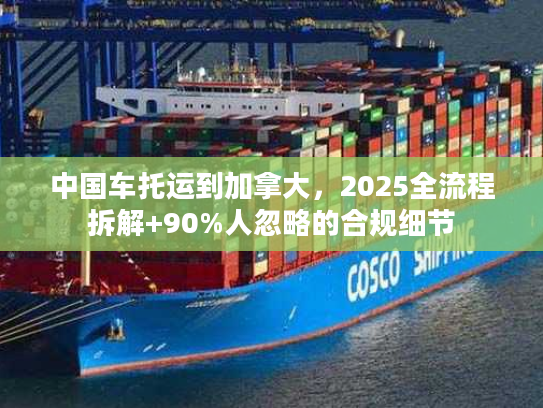 中国车托运到加拿大，2025全流程拆解+90%人忽略的合规细节