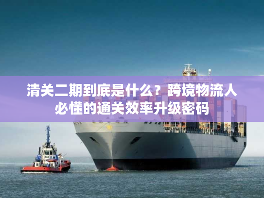 清关二期到底是什么?跨境物流人必懂的通关效率升级密码 清关二期到底是什么?跨境物流人必懂的通关效率升级密码