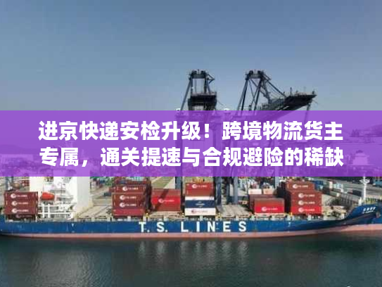 进京快递安检升级!跨境物流货主专属,通关提速与合规避险的稀缺实操方案 进京快递安检升级!跨境物流货主专属,通关提速与合规避险的稀缺实操方案