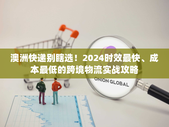 澳洲快递别瞎选！2024时效最快、成本最低的跨境物流实战攻略