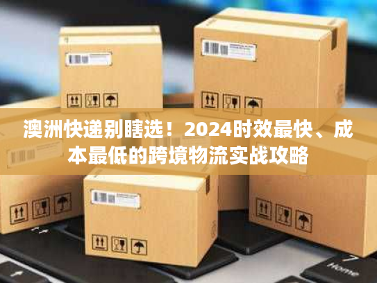 澳洲快递别瞎选！2024时效最快、成本最低的跨境物流实战攻略