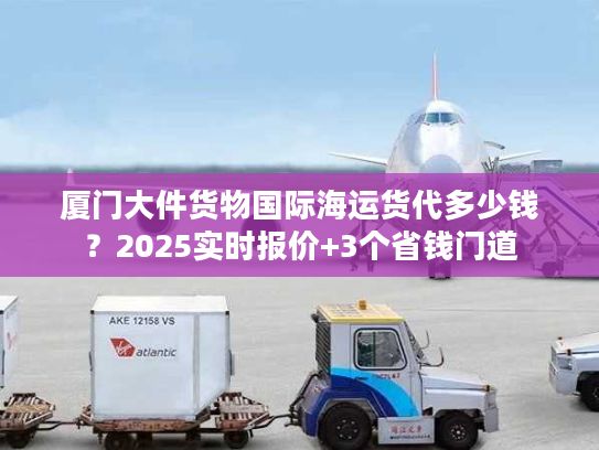 厦门大件货物国际海运货代多少钱？2025实时报价+3个省钱门道