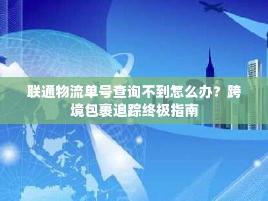 联通物流单号查询不到怎么办？跨境包裹追踪终极指南