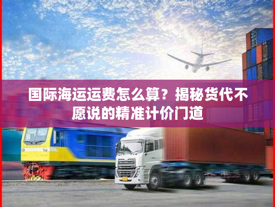 国际海运运费怎么算?揭秘货代不愿说的精准计价门道 国际海运运费怎么算?揭秘货代不愿说的精准计价门道