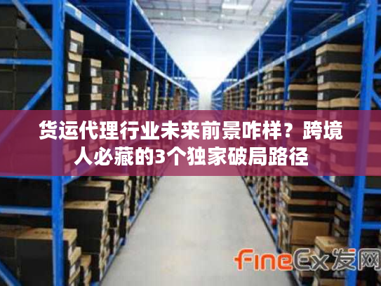 货运代理行业未来前景咋样？跨境人必藏的3个独家破局路径