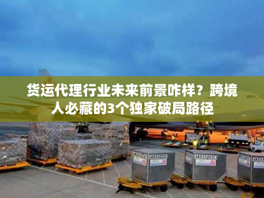 货运代理行业未来前景咋样？跨境人必藏的3个独家破局路径