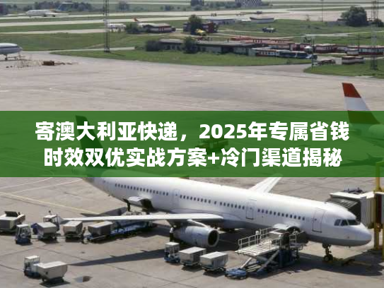 寄澳大利亚快递，2025年专属省钱时效双优实战方案+冷门渠道揭秘